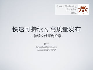 Scrum Gathering
                              Shanghai
                                 2012




快速可持续 的 高质量发布
   - 持续交付案例分享

            路宁
    luning.tw@gmail.com
      weibo@路宁同学
 