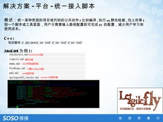 解决方案 - 平台 - 统一接入脚本

概述： 统一某种类型的项目或代码的公共动作 ( 比如编译 , 执行 ut, 静态检查 , 包上传等 )
到一个脚本或工具里面，用户只需要输入路径配置即可完成 CI 的配置，减少用户学习和
使用成本。

C+ + :
  写好脚本 ci_exec compil
                    e_dir= $dir1 ut_dir= $dir2 s_dir= $dir3
                                               t

Java( ant 为例 ) :
 