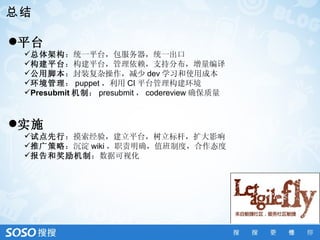 总结

平台
 总体架构：统一平台，包服务器，统一出口
 构建平台：构建平台，管理依赖，支持分布，增量编译
 公用脚本：封装复杂操作，减少 dev 学习和使用成本
 环境管理： puppet ，利用 CI 平台管理构建环境
 Presubmit 机制： presubmit ， codereview 确保质量



实施
 试点先行：摸索经验，建立平台，树立标杆，扩大影响
 推广策略：沉淀 wiki ，职责明确，值班制度，合作态度
 报告和奖励机制：数据可视化
 
