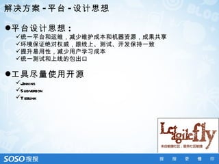 解决方案 - 平台 - 设计思想

平台设计思想 :
 统一平台和运维，减少维护成本和机器资源，成果共享
 环境保证绝对权威，跟线上、测试、开发保持一致
 提升易用性，减少用户学习成本
 统一测试和上线的包出口

工具尽量使用开源
 Jenkins
 Subversion
 T estlink
 