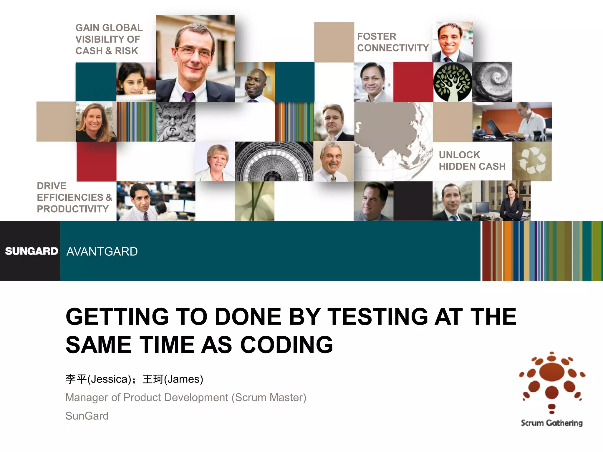 GAIN GLOBAL
       VISIBILITY OF                                 FOSTER
       CASH & RISK                                   CONNECTIVITY




                                                                    UNLOCK
                                                                    HIDDEN CASH

DRIVE
EFFICIENCIES &
PRODUCTIVITY



     AVANTGARD




     GETTING TO DONE BY TESTING AT THE
     SAME TIME AS CODING
     李平(Jessica)；王珂(James)
     Manager of Product Development (Scrum Master)
     SunGard
 
