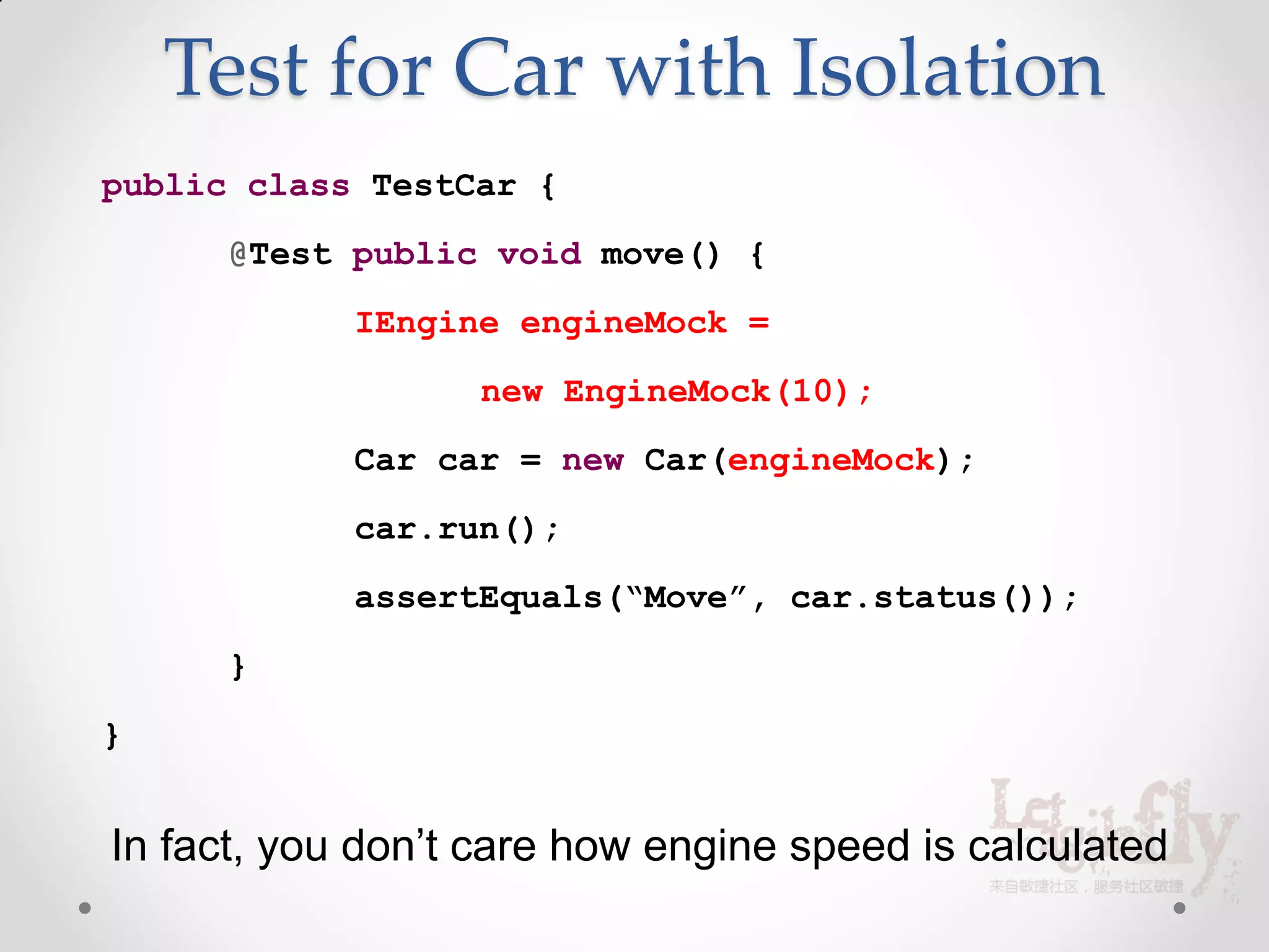 Test for Car with Isolation
public class TestCar {
      @Test public void move() {
            IEngine engineMock =
                  new EngineMock(10);
            Car car = new Car(engineMock);
            car.run();
            assertEquals(“Move”, car.status());
      }
}


In fact, you don’t care how engine speed is calculated
 