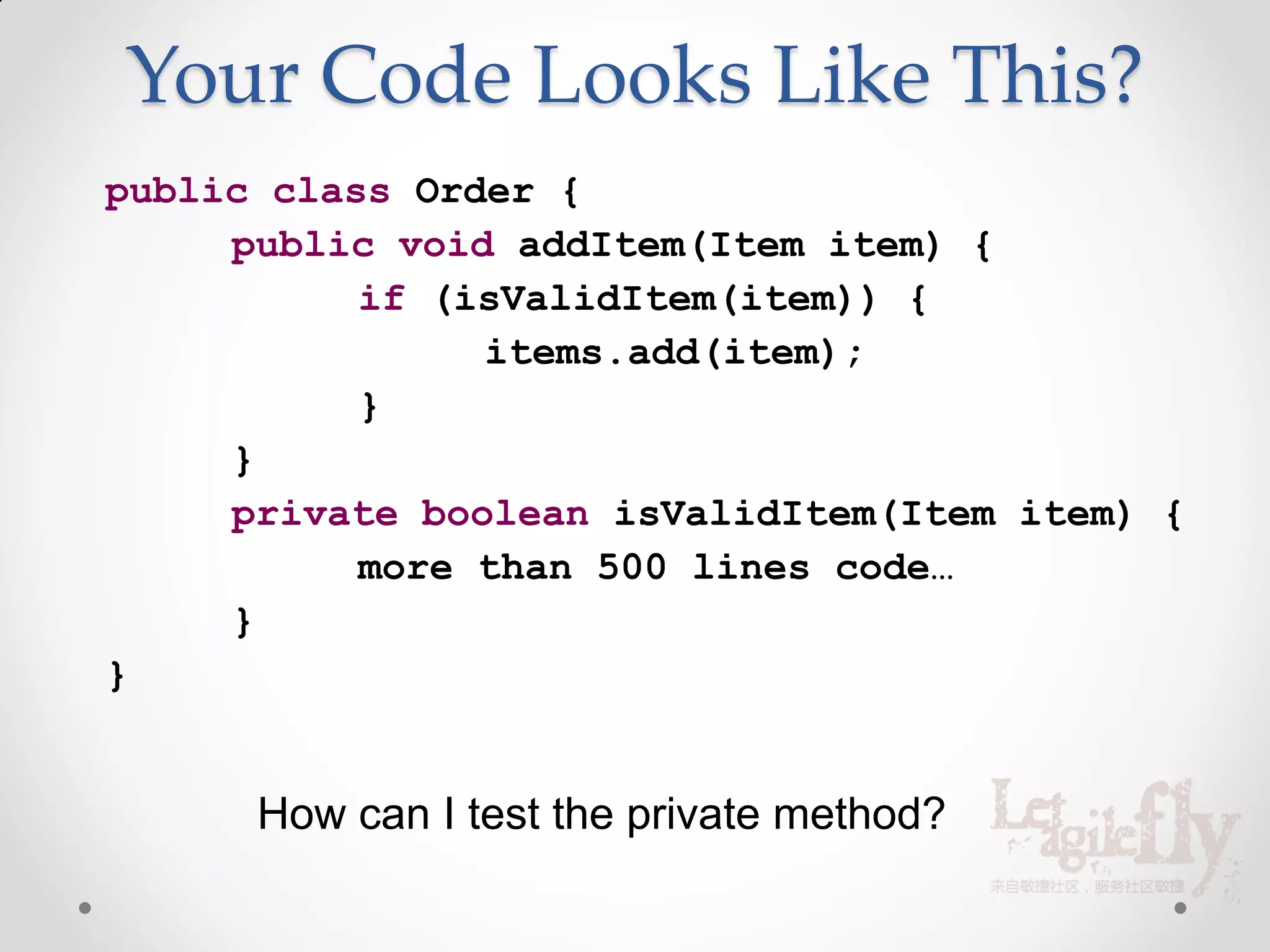 Your Code Looks Like This?
public class Order {
     public void addItem(Item item) {
           if (isValidItem(item)) {
                items.add(item);
           }
     }
     private boolean isValidItem(Item item) {
           more than 500 lines code…
     }
}


      How can I test the private method?
 