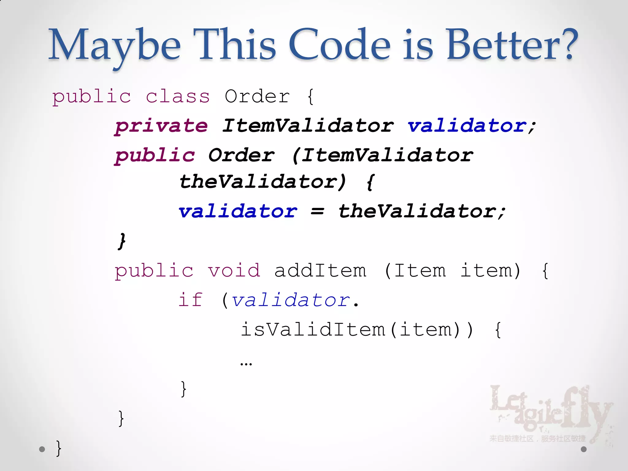 Maybe This Code is Better?
public class Order {
     private ItemValidator validator;
     public Order (ItemValidator
          theValidator) {
          validator = theValidator;
     }
     public void addItem (Item item) {
          if (validator.
               isValidItem(item)) {
               …
          }
     }
}
 