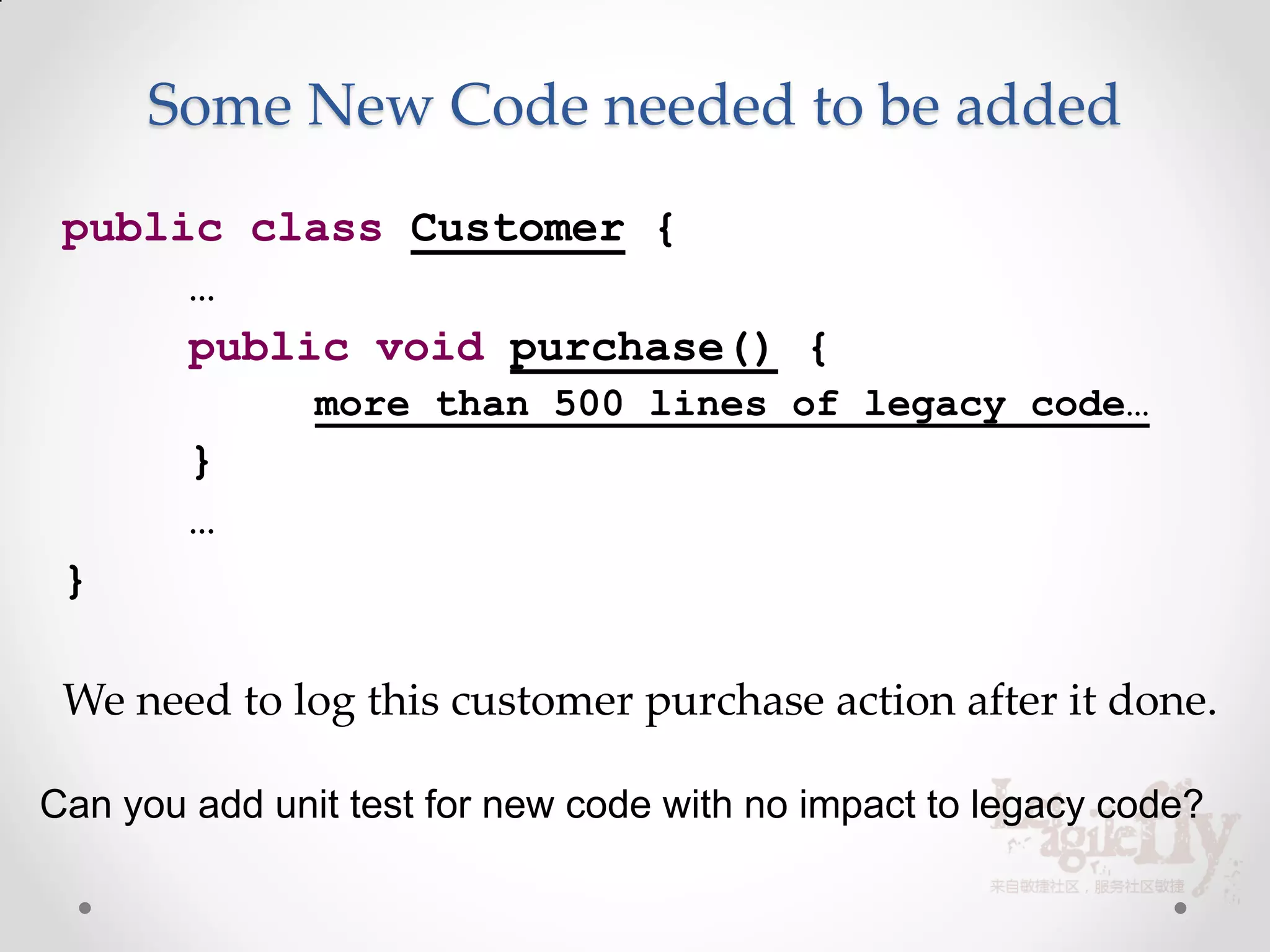 Some New Code needed to be added
 public class Customer {
      …
      public void purchase() {
               more than 500 lines of legacy code…
        }
        …
 }

 We need to log this customer purchase action after it done.

Can you add unit test for new code with no impact to legacy code?
 