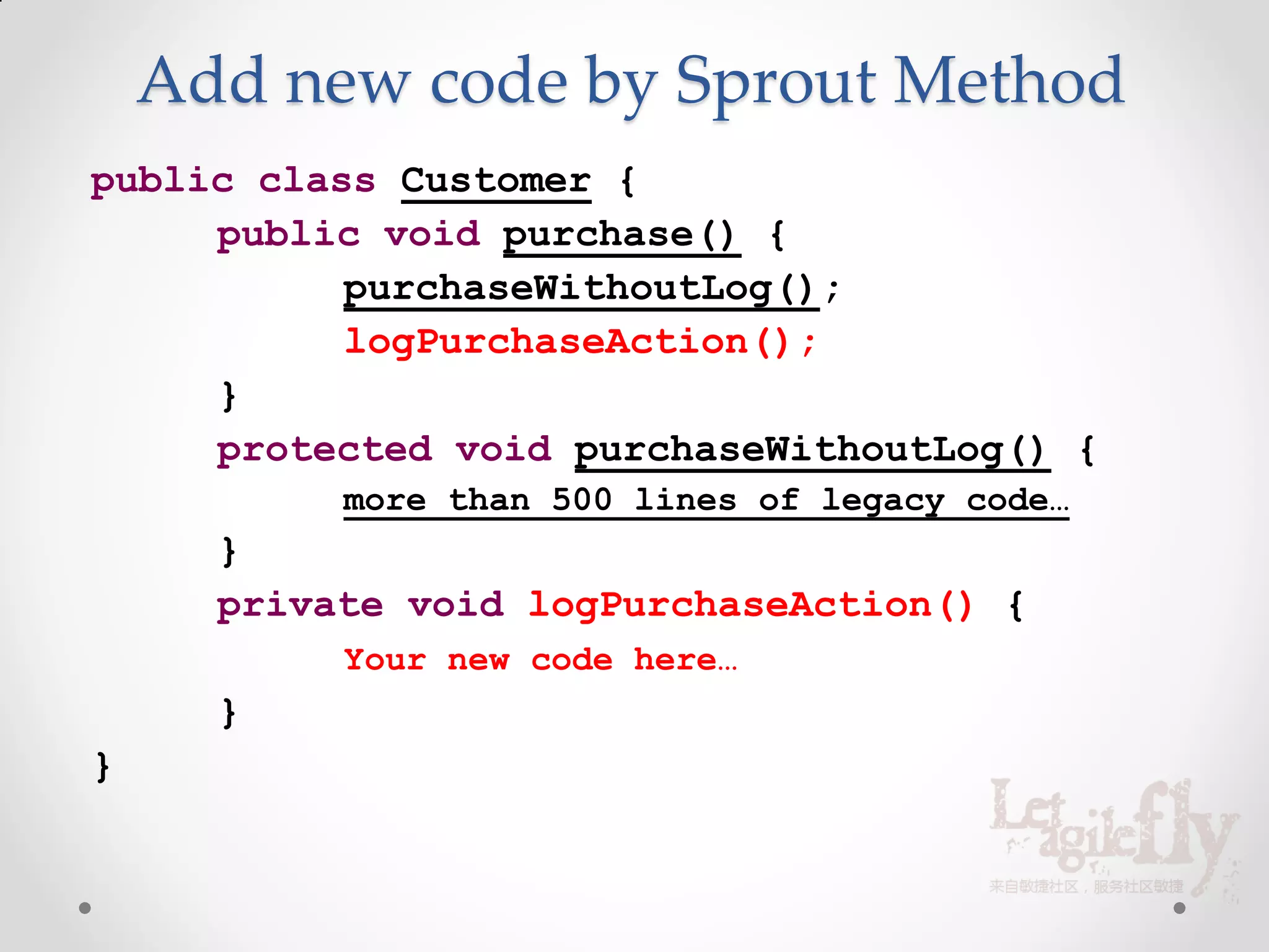 Add new code by Sprout Method
public class Customer {
     public void purchase() {
           purchaseWithoutLog();
           logPurchaseAction();
     }
     protected void purchaseWithoutLog() {
           more than 500 lines of legacy code…
      }
      private void logPurchaseAction() {
           Your new code here…
      }
}
 