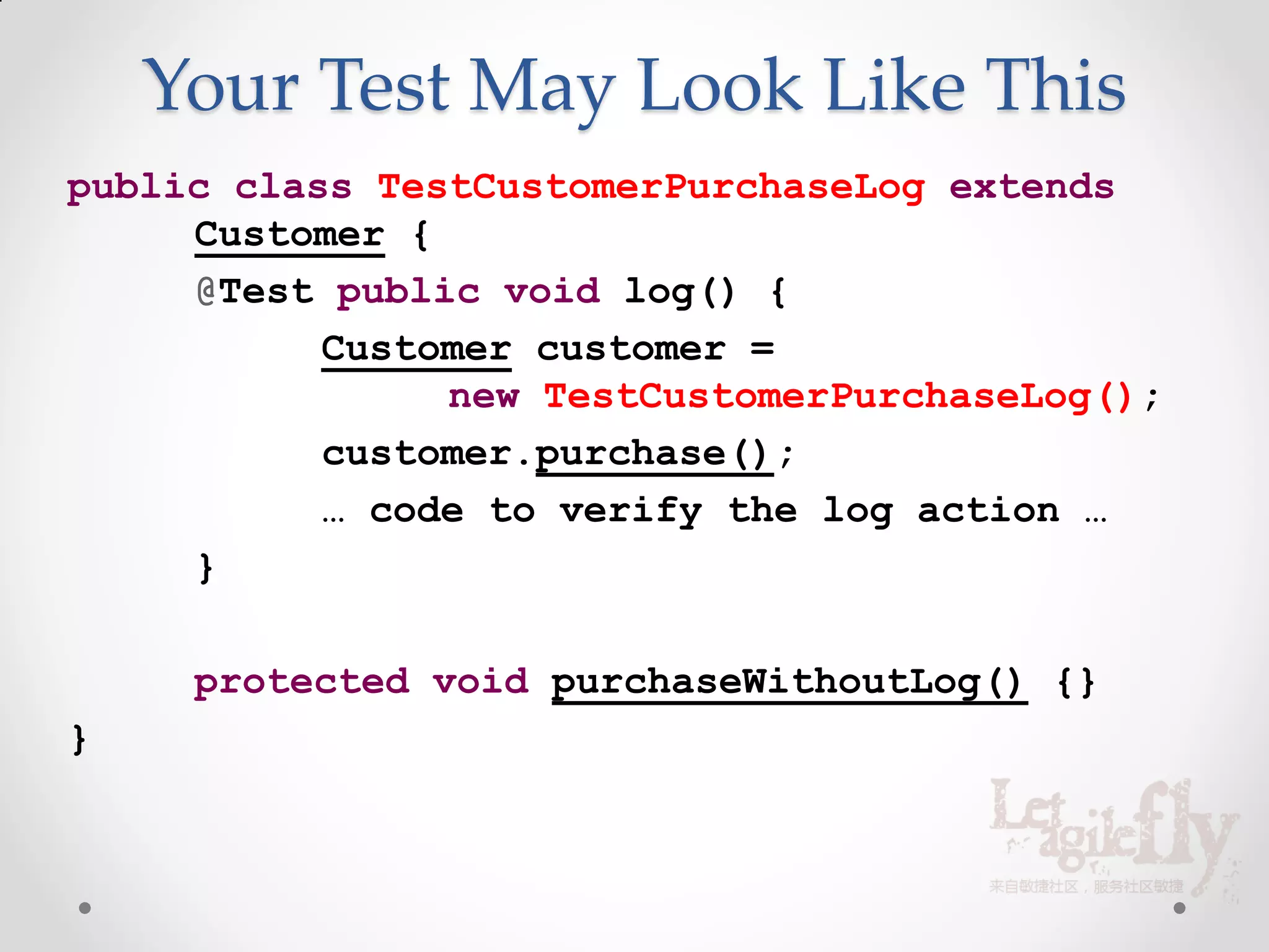 Your Test May Look Like This
public class TestCustomerPurchaseLog extends
     Customer {
     @Test public void log() {
           Customer customer =
                new TestCustomerPurchaseLog();
           customer.purchase();
           … code to verify the log action …
     }

     protected void purchaseWithoutLog() {}
}
 