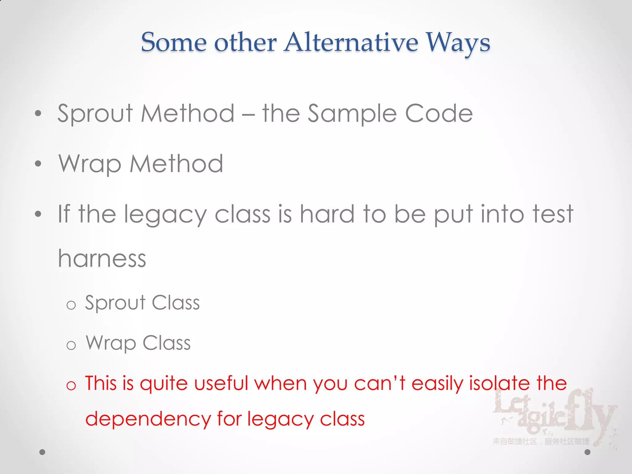 Some other Alternative Ways

• Sprout Method – the Sample Code

• Wrap Method

• If the legacy class is hard to be put into test
  harness
  o Sprout Class

  o Wrap Class

  o This is quite useful when you can’t easily isolate the
    dependency for legacy class
 