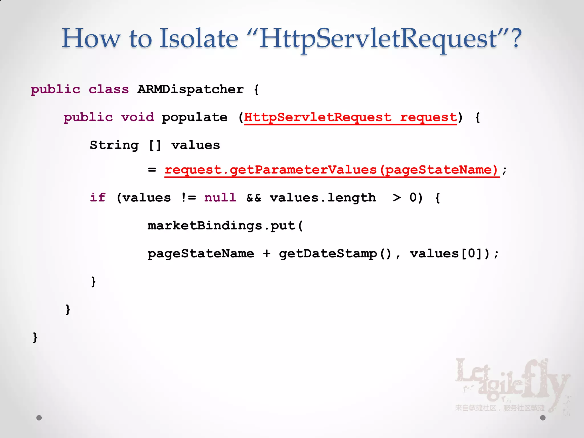 How to Isolate “HttpServletRequest”?
public class ARMDispatcher {

    public void populate (HttpServletRequest request) {

        String [] values
               = request.getParameterValues(pageStateName);

        if (values != null && values.length   > 0) {

               marketBindings.put(

               pageStateName + getDateStamp(), values[0]);

        }

    }

}
 