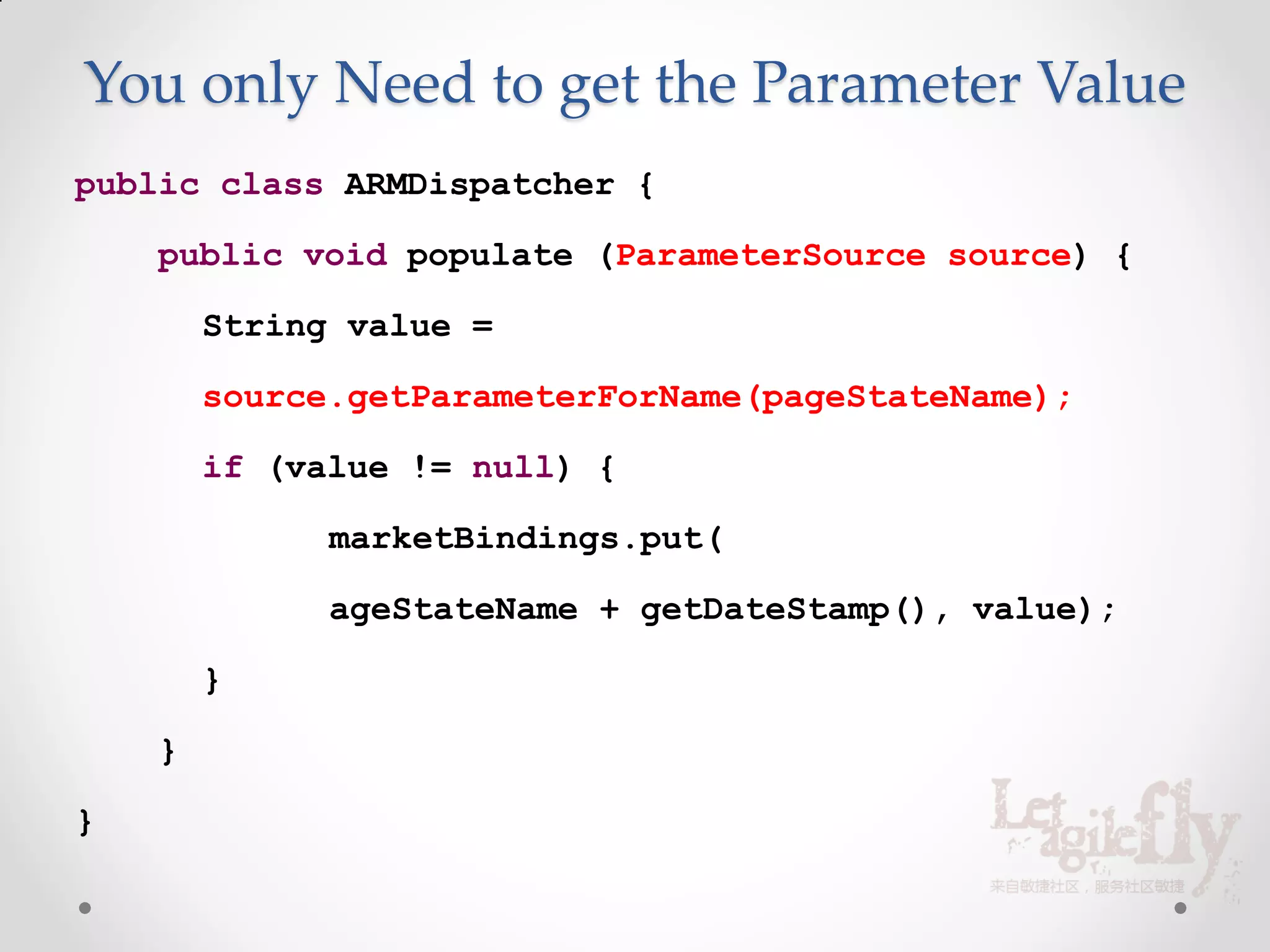 You only Need to get the Parameter Value
public class ARMDispatcher {

    public void populate (ParameterSource source) {

        String value =

        source.getParameterForName(pageStateName);

        if (value != null) {

              marketBindings.put(

              ageStateName + getDateStamp(), value);

        }

    }

}
 