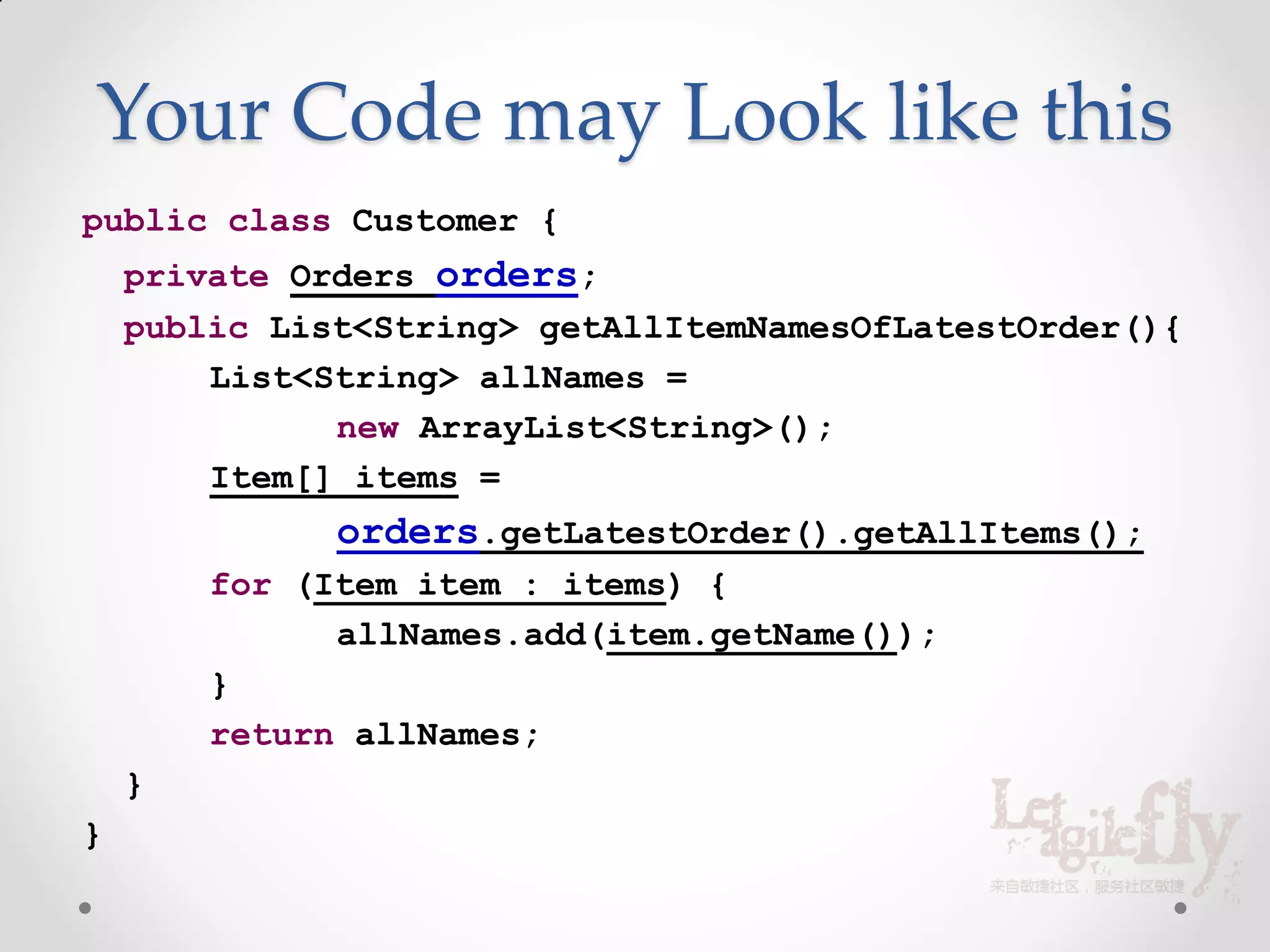 Your Code may Look like this
public class Customer {
    private Orders orders;
    public List<String> getAllItemNamesOfLatestOrder(){
        List<String> allNames =
              new ArrayList<String>();
        Item[] items =
              orders.getLatestOrder().getAllItems();
        for (Item item : items) {
              allNames.add(item.getName());
        }
        return allNames;
    }
}
 