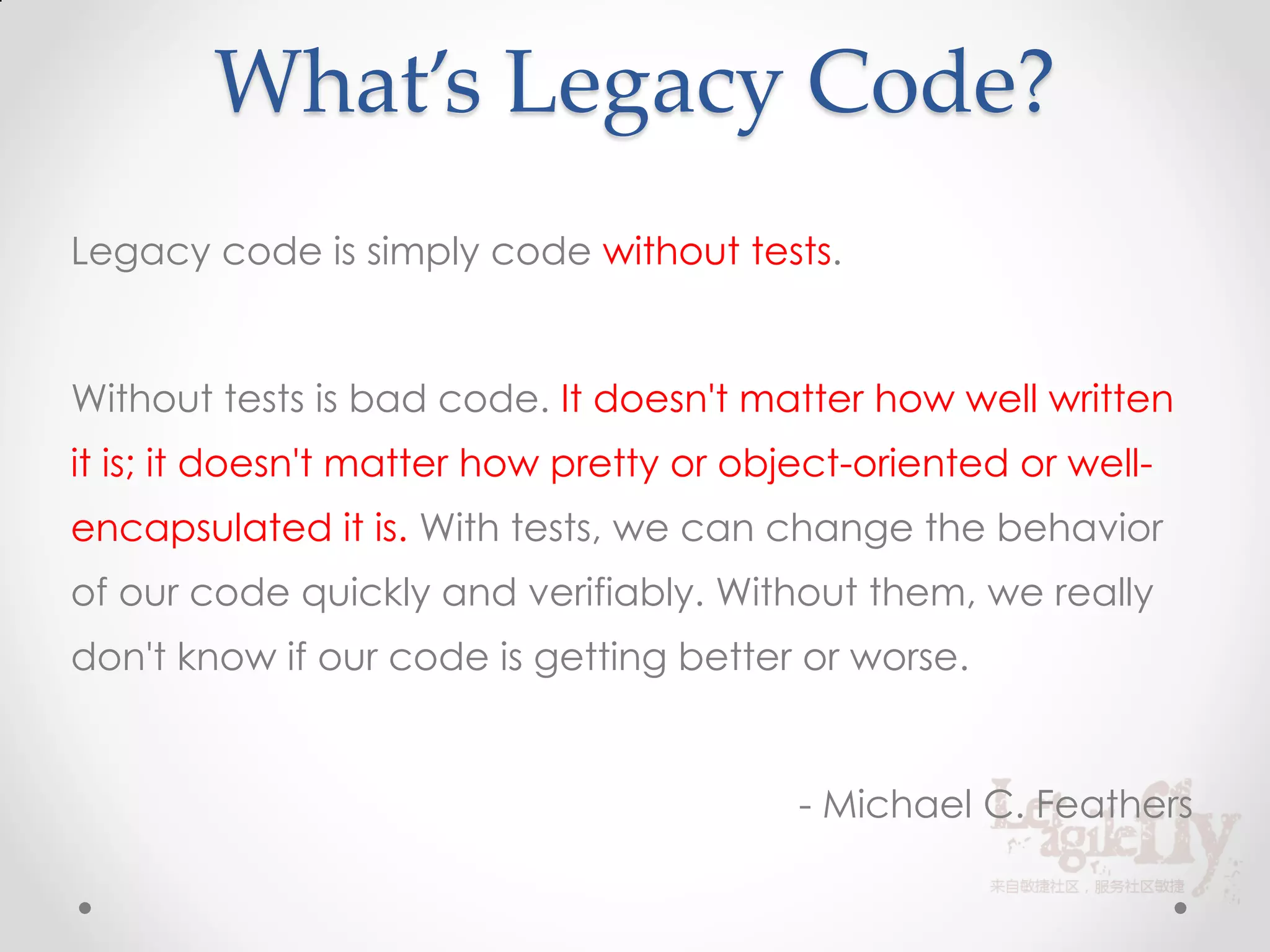What’s Legacy Code?
Legacy code is simply code without tests.


Without tests is bad code. It doesn't matter how well written
it is; it doesn't matter how pretty or object-oriented or well-
encapsulated it is. With tests, we can change the behavior
of our code quickly and verifiably. Without them, we really
don't know if our code is getting better or worse.


                                          - Michael C. Feathers
 