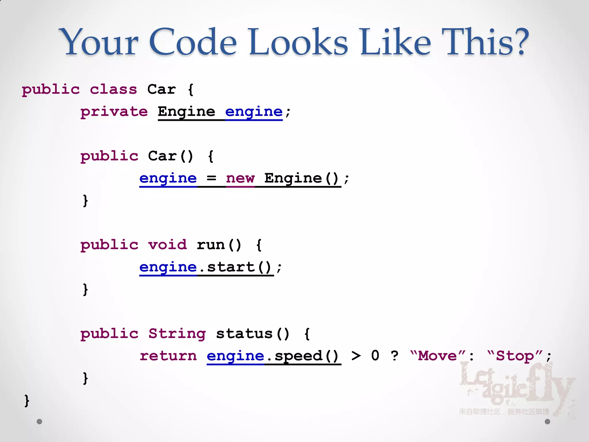 Your Code Looks Like This?
public class Car {
      private Engine engine;

      public Car() {
            engine = new Engine();
      }

      public void run() {
            engine.start();
      }

      public String status() {
            return engine.speed() > 0 ? “Move”: “Stop”;
      }
}
 