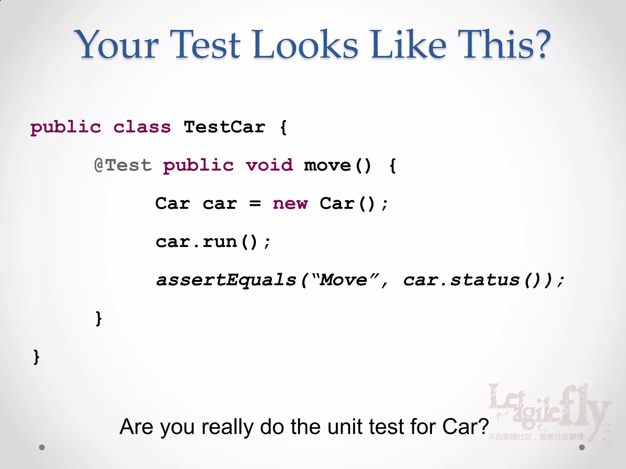 Your Test Looks Like This?
public class TestCar {
     @Test public void move() {
            Car car = new Car();
            car.run();
            assertEquals(“Move”, car.status());
     }
}


         Are you really do the unit test for Car?
 