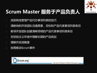 Scrum Master 服务于产品负责人
1.   找到有效管理产品代办事项列表的技巧

2.   清晰地和开发团队沟通愿景、目标和产品代表事项列表条目

3.   教导开发团队创建清晰简明的产品代表事项列表条目

4.   在经验主义环境中理解长期的产品规划

5.   理解并实践敏捷

6.   按需推动Scrum事件
 