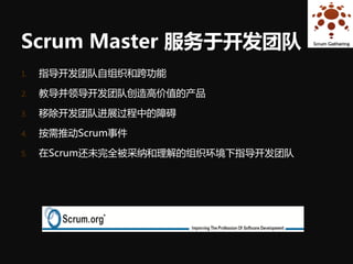 Scrum Master 服务于开发团队
1.   指导开发团队自组织和跨功能

2.   教导并领导开发团队创造高价值的产品

3.   移除开发团队进展过程中的障碍

4.   按需推动Scrum事件

5.   在Scrum还未完全被采纳和理解的组织环境下指导开发团队
 