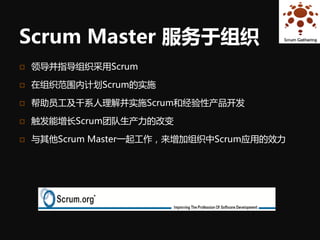 Scrum Master 服务于组织
   领导并指导组织采用Scrum

   在组织范围内计划Scrum的实施

   帮助员工及干系人理解并实施Scrum和经验性产品开发

   触发能增长Scrum团队生产力的改变

   与其他Scrum Master一起工作，来增加组织中Scrum应用的效力
 
