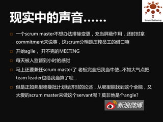 现实中的声音……
   一个scrum master不想办法排除变更，充当屏蔽作用，还时时拿
    commitment来说事，这scrum分明是压榨员工的借口嘛

   开始agile， 开不完的MEETING

   每天被人监督到小时的感觉

   马上还要兼任scrum master了 老板完全把我当牛使...不如大气点把
    team leader也给我当算了呗...

   但是正如弗里德曼批计划经济时的论述，从哪里能找到这个全能，又
    大爱的scrum master来做这个servant呢？莫非他是个angle?
 