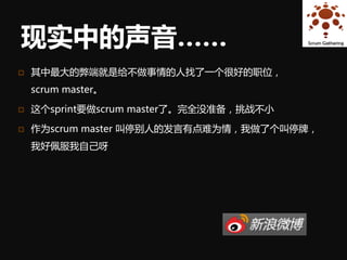 现实中的声音……
   其中最大的弊端就是给不做事情的人找了一个很好的职位，
    scrum master。

   这个sprint要做scrum master了。完全没准备，挑战不小

   作为scrum master 叫停别人的发言有点难为情，我做了个叫停牌，
    我好佩服我自己呀
 