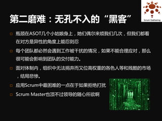 第二磨难：无孔不入的“黑客”
   瓶颈在ASOT几个小姑娘身上，她们偶尔来烦我们几次，但我们都看
    在对方是异性的角度上能忍则忍

   每个团队都必然会遇到工作被干扰的情况，如果不能合理应对，那么
    很可能会影响到团队的交付能力。

   面对体制内，组织中无法捐弃而又位高权重的各色人等和残酷的市场
    ，结局悲惨。

   应用Scrum中最困难的一点在于如果拒绝打扰

   Scrum Master也顶不过领导的随心所欲啊
 