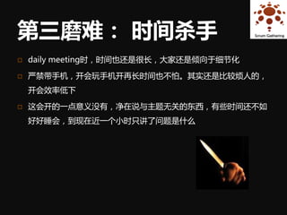 第三磨难： 时间杀手
   daily meeting时，时间也还是很长，大家还是倾向于细节化

   严禁带手机，开会玩手机开再长时间也不怕。其实还是比较烦人的，
    开会效率低下

   这会开的一点意义没有，净在说与主题无关的东西，有些时间还不如
    好好睡会，到现在近一个小时只讲了问题是什么
 
