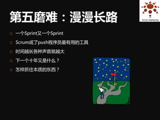 第五磨难：漫漫长路
   一个Sprint又一个Sprint

   Scrum成了push程序员最有用的工具

   时间越长各种声音就越大

   下一个十年又是什么？

   怎样抓住本质的东西？
 
