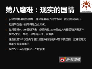 第八磨难：现实的国情
   pm的角色要被废除掉。原来是要砸了我的饭碗！我还要支持吗？

   敏捷转型最大的障碍是企业文化。

   觉得要把scrum贯彻下去，必须先让team里的人先接受和认识这种
    模式/文化。先统一思想再合作，很重要。

   这些就是SM与国内习惯发号施令的传统PM的本质区别，这种管理文
    化的变革是最难的。

   现在Scrum组就我和一个应届生
 