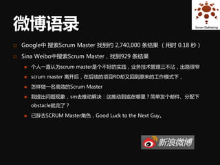 微博语录
   Google中 搜索Scrum Master 找到约 2,740,000 条结果 （用时 0.18 秒）

   Sina Weibo中搜索Scrum Master，找到929 条结果
       个人一直认为scrum master是个不好的实践，业务技术管理三不沾，出路很窄

       scrum master 离开后，在后续的项目RD却又回到原来的工作模式下，

       怎样做一名高效的Scrum Master

       我提出问题现象，sm去推动解决：这推动到底在哪里？简单发个邮件、分配下
        obstacle就完了？

       已辞去SCRUM Master角色，Good Luck to the Next Guy。
 