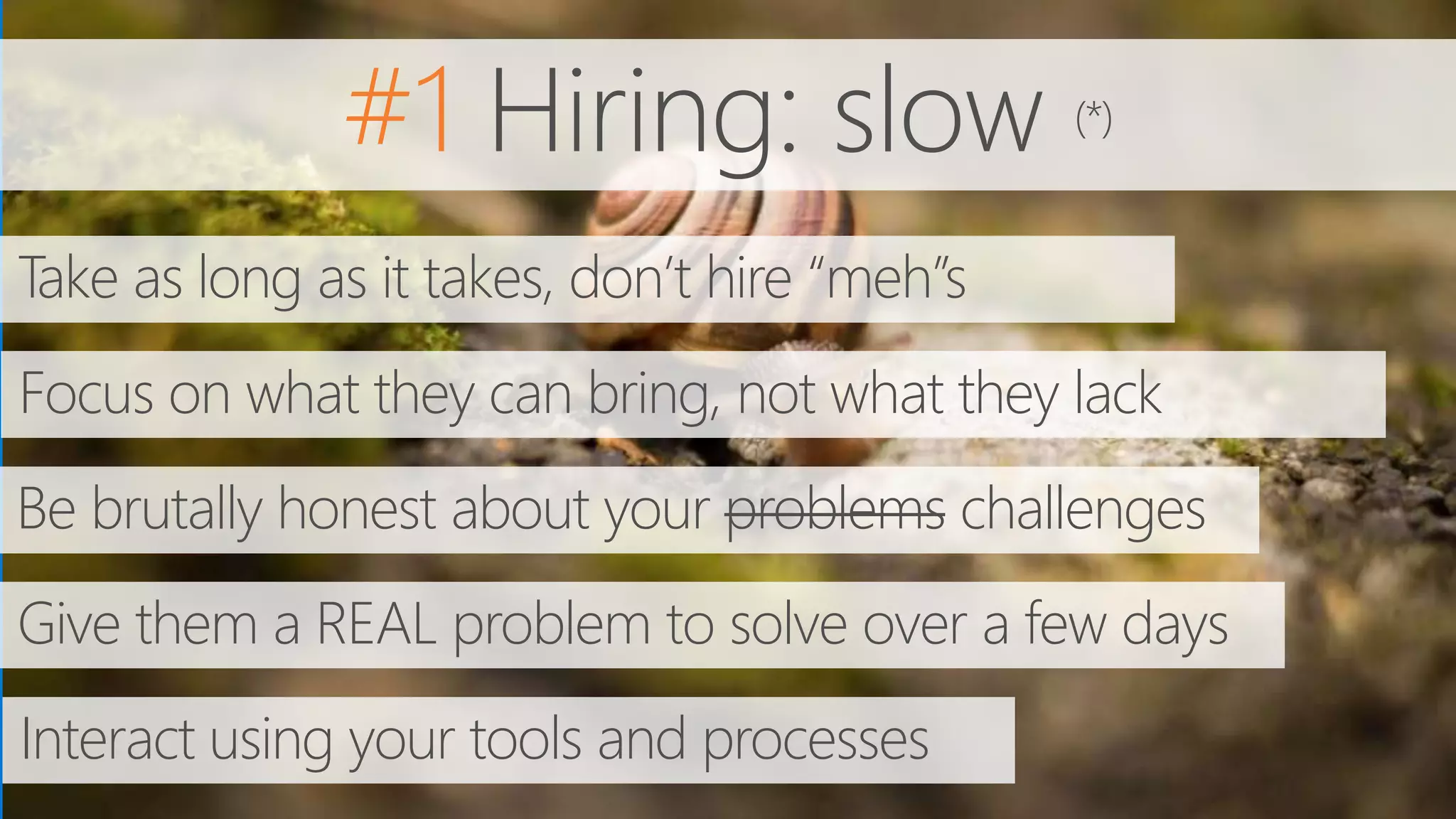 #1 Hiring: slow (*)
Take as long as it takes, don’t hire “meh”s
Focus on what they can bring, not what they lack
Be brutally honest about your problems challenges
Give them a REAL problem to solve over a few days
Interact using your tools and processes
 