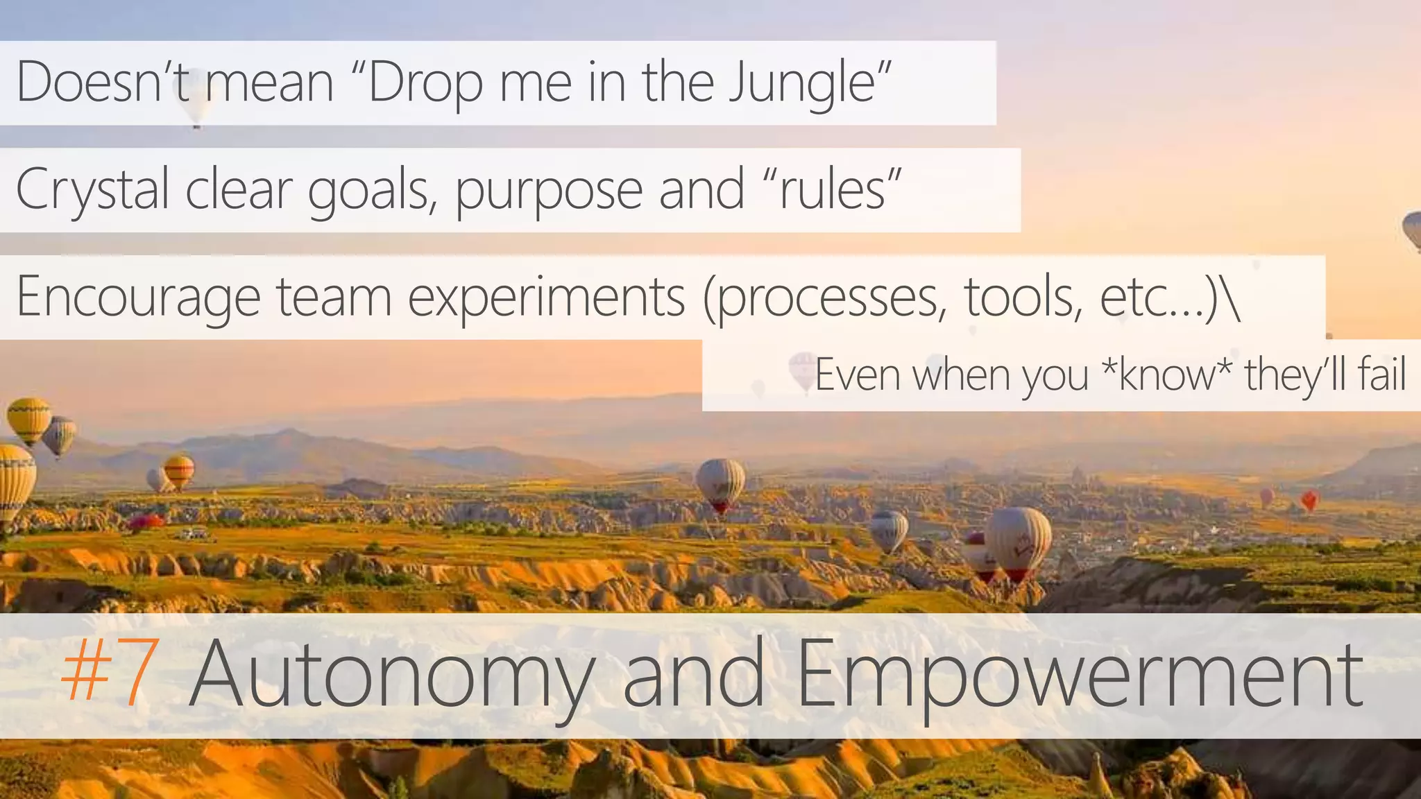 #7 Autonomy and Empowerment
Doesn’t mean “Drop me in the Jungle”
Crystal clear goals, purpose and “rules”
Encourage team experiments (processes, tools, etc…)
Even when you *know* they’ll fail
 