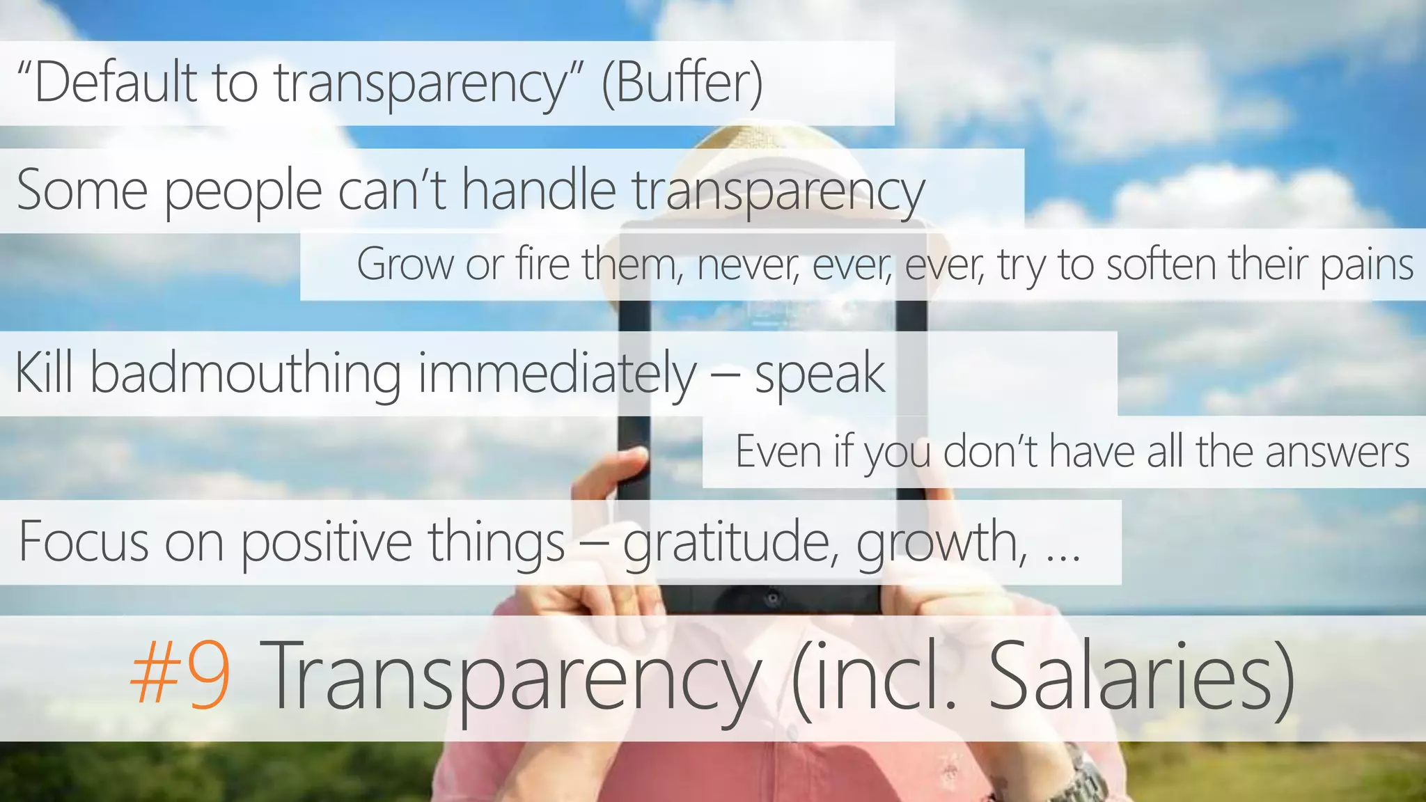 #9 Transparency (incl. Salaries)
“Default to transparency” (Buffer)
Some people can’t handle transparency
Kill badmouthing immediately – speak
Even if you don’t have all the answers
Grow or fire them, never, ever, ever, try to soften their pains
Focus on positive things – gratitude, growth, …
 