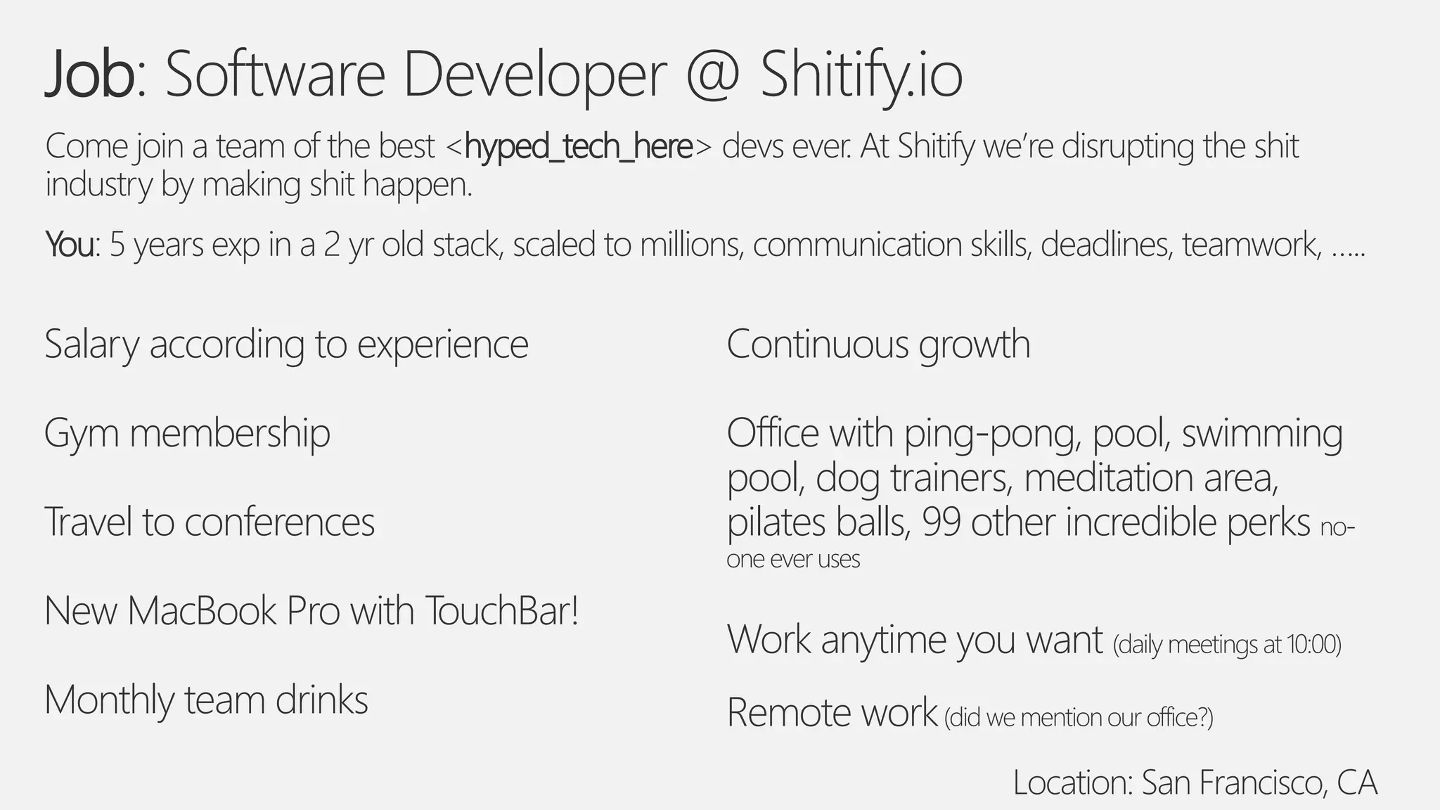 Job: Software Developer @ Shitify.io
Come join a team of the best <hyped_tech_here> devs ever. At Shitify we’re disrupting the shit
industry by making shit happen.
You: 5 years exp in a 2 yr old stack, scaled to millions, communication skills, deadlines, teamwork, …..
Salary according to experience
Gym membership
Travel to conferences
New MacBook Pro with TouchBar!
Monthly team drinks
Continuous growth
Office with ping-pong, pool, swimming
pool, dog trainers, meditation area,
pilates balls, 99 other incredible perks no-
one ever uses
Work anytime you want (daily meetings at 10:00)
Remote work(did we mentionour office?)
Location: San Francisco, CA
 