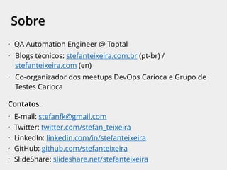 • QA Automation Engineer @ Toptal
• Blogs técnicos: stefanteixeira.com.br (pt-br) /
stefanteixeira.com (en)
• Co-organizador dos meetups DevOps Carioca e Grupo de
Testes Carioca
Contatos:
• E-mail: stefanfk@gmail.com
• Twitter: twitter.com/stefan_teixeira
• LinkedIn: linkedin.com/in/stefanteixeira
• GitHub: github.com/stefanteixeira
• SlideShare: slideshare.net/stefanteixeira
Sobre
 