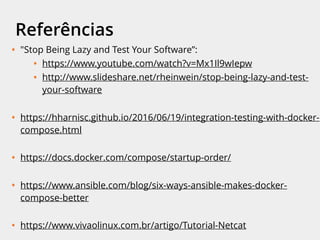 Referências
• "Stop Being Lazy and Test Your Software”:
• https://www.youtube.com/watch?v=Mx1Il9wIepw
• http://www.slideshare.net/rheinwein/stop-being-lazy-and-test-your-
software
• https://hharnisc.github.io/2016/06/19/integration-testing-with-docker-
compose.html
• https://docs.docker.com/compose/startup-order/
• https://github.com/vishnubob/wait-for-it
• https://www.ansible.com/blog/six-ways-ansible-makes-docker-compose-better
• https://www.vivaolinux.com.br/artigo/Tutorial-Netcat
 