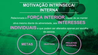 MOTIVAÇÃO INTRÍNSECA/
INTERNA
Relacionada à FORÇA INTERIOR, capaz de se manter
ativa mesmo diante da adversidade, aos INTERESSES
INDIVIDUAIS e que podem ser alterados apenas por escolha
da pessoa.
METAS OBJETIVOS
PROJETOS
PESSOAIS
 