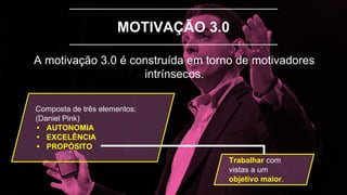 MOTIVAÇÃO 3.0
A motivação 3.0 é construída em torno de motivadores
intrínsecos.
Composta de três elementos:
(Daniel Pink)
• AUTONOMIA
• EXCELÊNCIA
• PROPÓSITO
Trabalhar com
vistas a um
objetivo maior.
 