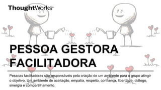 PESSOA GESTORA
FACILITADORA
Pessoas facilitadoras são responsáveis pela criação de um ambiente para o grupo atingir
o objetivo. Um ambiente de aceitação, empatia, respeito, confiança, liberdade, diálogo,
sinergia e compartilhamento.
 