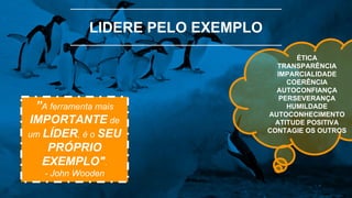 LIDERE PELO EXEMPLO
”A ferramenta mais
IMPORTANTE de
um LÍDER, é o SEU
PRÓPRIO
EXEMPLO".
- John Wooden
ÉTICA
TRANSPARÊNCIA
IMPARCIALIDADE
COERÊNCIA
AUTOCONFIANÇA
PERSEVERANÇA
HUMILDADE
AUTOCONHECIMENTO
ATITUDE POSITIVA
CONTAGIE OS OUTROS
 