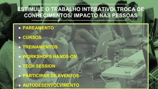 ESTIMULE O TRABALHO INTERATIVO/ TROCA DE
CONHECIMENTOS/ IMPACTO NAS PESSOAS
● PAREAMENTO
● CURSOS
● TREINAMENTOS
● WORKSHOPS HANDS-ON
● TECH SESSION
● PARTICIPAR DE EVENTOS
● AUTODESENVOLVIMENTO
 