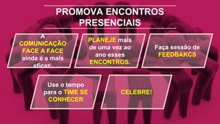 PROMOVA ENCONTROS
PRESENCIAIS
A
COMUNICAÇÃO
FACE A FACE
ainda é a mais
eficaz.
PLANEJE mais
de uma vez ao
ano esses
ENCONTROS.
Use o tempo
para o TIME SE
CONHECER
CELEBRE!
Faça sessão de
FEEDBAKCS
 