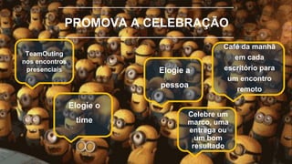 PROMOVA A CELEBRAÇÃO
TeamOuting
nos encontros
presenciais
Café da manhã
em cada
escritório para
um encontro
remoto
Elogie o
time
Elogie a
pessoa
Celebre um
marco, uma
entrega ou
um bom
resultado
 
