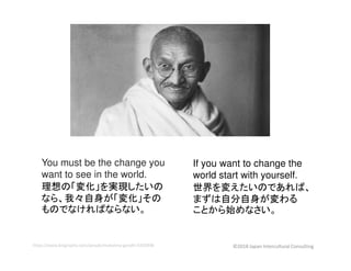 You must be the change you
want to see in the world.
理想の「変化」を実現したいの
なら、我々自身が「変化」その
ものでなければならない。
If you want to change the
world start with yourself.
世界を変えたいのであれば、
まずは自分自身が変わる
ことから始めなさい。
https://www.biography.com/people/mahatma-gandhi-9305898 ©2018 Japan Intercultural Consulting
 