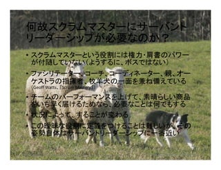 何故スクラムマスターにサーバント
リーダーシップが必要なのか？
• スクラムマスターという役割には権力・肩書のパワー
が付随していない（ようするに、ボスではない）
• ファシリテーター、コーチ、コーディネーター、親、オー
ケストラの指揮者、牧羊犬の一面を兼ね備えている
（Geoff Watts、『Scrum Mastery』）（Geoff Watts、『Scrum Mastery』）
• チームのパーフォーマンスを上げて、素晴らしい商品
をいち早く届けるためなら、必要なことは何でもする
• 状況によって、することが変わる
• この曖昧な役割に定義をつけることは難しいが、その
姿勢自体はサーバントリーダーシップに一番近い
https://www.twincities.com/2014/08/20/hudson-sheep-herding-competition-open-to-the-public/ ©2018 Japan Intercultural Consulting
 