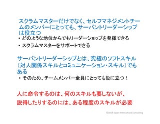 スクラムマスターだけでなく、セルフマネジメントチー
ムのメンバーにとっても、サーバントリーダーシップ
は役立つ
• どのような地位からでもリーダーショップを発揮できる
• スクラムマスターをサポートできる
サーバントリーダーシップとは、究極のソフトスキル
（対人関係スキルとコミュニケーション・スキル）でも
ある
• そのため、チームメンバー全員にとっても役に立つ！
人に命令するのは、何のスキルも要しないが、
説得したりするのには、ある程度のスキルが必要
©2018 Japan Intercultural Consulting
 
