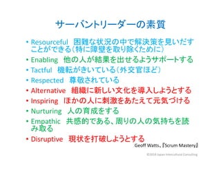 サーバントリーダーの素質
• Resourceful 困難な状況の中で解決策を見いだす
ことができる（特に障壁を取り除くために）
• Enabling 他の人が結果を出せるようサポートする
• Tactful 機転がきいている（外交官ほど）
• Respected 尊敬されている
• Alternative 組織に新しい文化を導入しようとする
• Inspiring ほかの人に刺激をあたえて元気づける
• Nurturing 人の育成をする
• Empathic 共感的である、周りの人の気持ちを読
み取る
• Disruptive 現状を打破しようとする
Geoff Watts、『Scrum Mastery』
©2018 Japan Intercultural Consulting
 