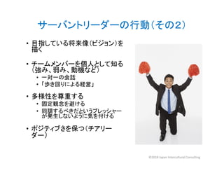 • 目指している将来像（ビジョン）を
描く
• チームメンバーを個人として知る
（強み、弱み、動機など）
• 一対一の会話
• 「歩き回りによる経営」
サーバントリーダーの行動（その２）
• 「歩き回りによる経営」
• 多様性を尊重する
• 固定観念を避ける
• 同調するべきだというプレッシャー
が発生しないように気を付ける
• ポジティブさを保つ（チアリー
ダー）
©2018 Japan Intercultural Consulting
 