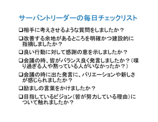 サーバントリーダーの毎日チェックリスト
相手に考えさせるような質問をしましたか？
改善する余地があるところを明確かつ建設的に
指摘しましたか？
良い行動に対して感謝の意を示しましたか？
会議の時、皆がバランス良く発言しましたか？（喋会議の時、皆がバランス良く発言しましたか？（喋
り過ぎる人や黙っている人がいなかったか？）
会議の時に出た発言に、バリエーションや新しさ
が感じられましたか？
励ましの言葉をかけましたか？
目指しているビジョン（皆が努力している理由）に
ついて触れましたか？
 