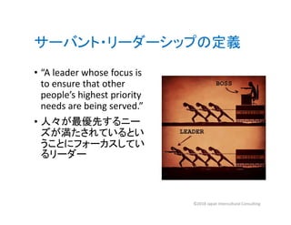 サーバント・リーダーシップの定義
• “A leader whose focus is
to ensure that other
people’s highest priority
needs are being served.”
• 人々が最優先するニー
ズが満たされているとい
うことにフォーカスしてい
るリーダー
©2018 Japan Intercultural Consulting
 
