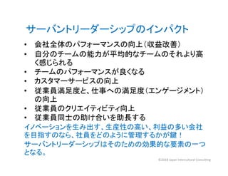 • 会社全体のパフォーマンスの向上（収益改善）
• 自分のチームの能力が平均的なチームのそれより高
く感じられる
• チームのパフォーマンスが良くなる
• カスタマーサービスの向上
• 従業員満足度と、仕事への満足度（エンゲージメント）
サーバントリーダーシップのインパクト
• 従業員満足度と、仕事への満足度（エンゲージメント）
の向上
• 従業員のクリエイティビティ向上
• 従業員同士の助け合いを助長する
イノベーションを生み出す、生産性の高い、利益の多い会社
を目指すのなら、社員をどのように管理するかが鍵！
サーバントリーダーシップはそのための効果的な要素の一つ
となる。
©2018 Japan Intercultural Consulting
 