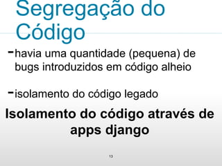 Segregação do 
Código 
-havia uma quantidade (pequena) de 
bugs introduzidos em código alheio 
-isolamento do código legado 
Isolamento do código através de 
apps django 
13 
 